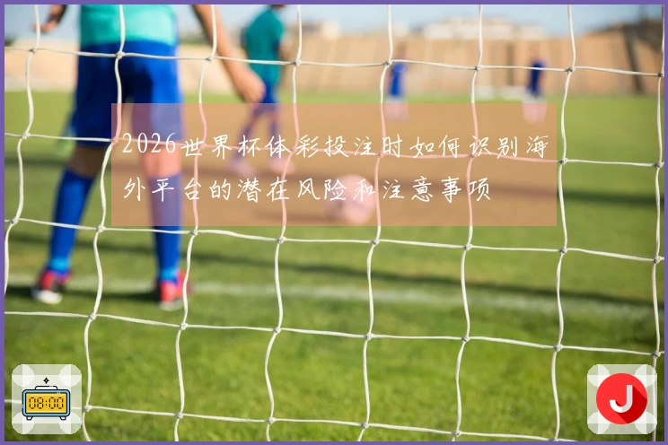 2026世界杯体彩投注时如何识别海外平台的潜在风险和注意事项