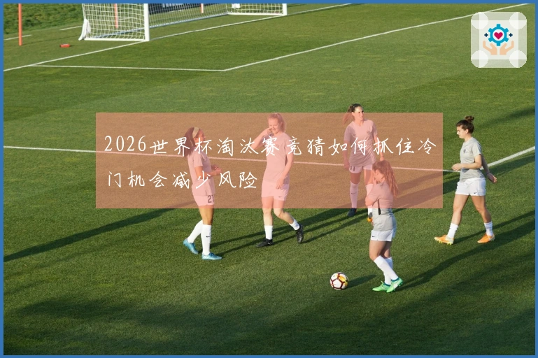 2026世界杯淘汰赛竞猜如何抓住冷门机会减少风险